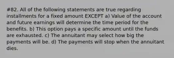 #82. All of the following statements are true regarding installments for a fixed amount EXCEPT a) Value of the account and future earnings will determine the time period for the benefits. b) This option pays a specific amount until the funds are exhausted. c) The annuitant may select how big the payments will be. d) The payments will stop when the annuitant dies.