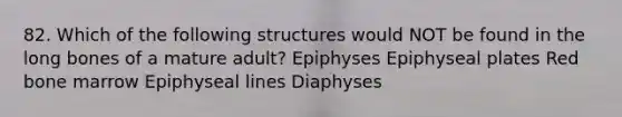 82. Which of the following structures would NOT be found in the long bones of a mature adult? Epiphyses Epiphyseal plates Red bone marrow Epiphyseal lines Diaphyses