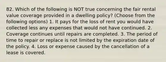 82. Which of the following is NOT true concerning the fair rental value coverage provided in a dwelling policy? (Choose from the following options) 1. It pays for the loss of rent you would have collected less any expenses that would not have continued. 2. Coverage continues until repairs are completed. 3. The period of time to repair or replace is not limited by the expiration date of the policy. 4. Loss or expense caused by the cancellation of a lease is covered.