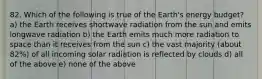 82. Which of the following is true of the Earth's energy budget? a) the Earth receives shortwave radiation from the sun and emits longwave radiation b) the Earth emits much more radiation to space than it receives from the sun c) the vast majority (about 82%) of all incoming solar radiation is reflected by clouds d) all of the above e) none of the above