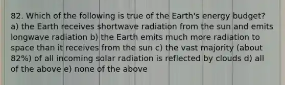 82. Which of the following is true of the Earth's energy budget? a) the Earth receives shortwave radiation from the sun and emits longwave radiation b) the Earth emits much more radiation to space than it receives from the sun c) the vast majority (about 82%) of all incoming solar radiation is reflected by clouds d) all of the above e) none of the above