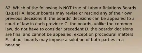 82. Which of the following is NOT true of Labour Relations Boards (LRBs)? A. labour boards may revise or rescind any of their own previous decisions B. the boards' decisions can be appealed to a court of law in each province C. the boards, unlike the common law, do not have to consider precedent D. the boards' decisions are final and cannot be appealed, except on procedural matters E. labour boards may impose a solution of both parties in a hearing