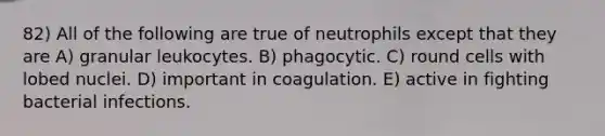 82) All of the following are true of neutrophils except that they are A) granular leukocytes. B) phagocytic. C) round cells with lobed nuclei. D) important in coagulation. E) active in fighting bacterial infections.