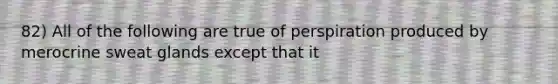 82) All of the following are true of perspiration produced by merocrine sweat glands except that it