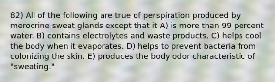 82) All of the following are true of perspiration produced by merocrine sweat glands except that it A) is more than 99 percent water. B) contains electrolytes and waste products. C) helps cool the body when it evaporates. D) helps to prevent bacteria from colonizing the skin. E) produces the body odor characteristic of "sweating."