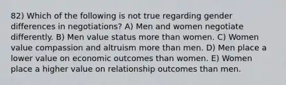 82) Which of the following is not true regarding gender differences in negotiations? A) Men and women negotiate differently. B) Men value status more than women. C) Women value compassion and altruism more than men. D) Men place a lower value on economic outcomes than women. E) Women place a higher value on relationship outcomes than men.