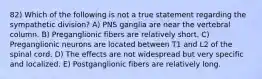 82) Which of the following is not a true statement regarding the sympathetic division? A) PNS ganglia are near the vertebral column. B) Preganglionic fibers are relatively short. C) Preganglionic neurons are located between T1 and L2 of the spinal cord. D) The effects are not widespread but very specific and localized. E) Postganglionic fibers are relatively long.