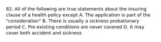 82. All of the following are true statements about the insuring clause of a health policy except A. The application is part of the "consideration" B. There is usually a sickness probationary period C. Pre-existing conditions are never covered D. It may cover both accident and sickness