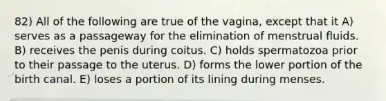 82) All of the following are true of the vagina, except that it A) serves as a passageway for the elimination of menstrual fluids. B) receives the penis during coitus. C) holds spermatozoa prior to their passage to the uterus. D) forms the lower portion of the birth canal. E) loses a portion of its lining during menses.