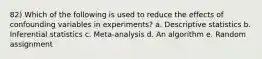 82) Which of the following is used to reduce the effects of confounding variables in experiments? a. Descriptive statistics b. Inferential statistics c. Meta-analysis d. An algorithm e. Random assignment