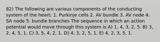 82) The following are various components of the conducting system of the heart: 1. Purkinje cells 2. AV bundle 3. AV node 4. SA node 5. bundle branches The sequence in which an action potential would move through this system is A) 1, 4, 3, 2, 5. B) 3, 2, 4, 5, 1. C) 3, 5, 4, 2, 1. D) 4, 3, 2, 5, 1. E) 4, 2, 3, 5, 1.