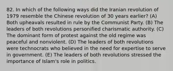 82. In which of the following ways did the Iranian revolution of 1979 resemble the Chinese revolution of 30 years earlier? (A) Both upheavals resulted in rule by the Communist Party. (B) The leaders of both revolutions personified charismatic authority. (C) The dominant form of protest against the old regime was peaceful and nonviolent. (D) The leaders of both revolutions were technocrats who believed in the need for expertise to serve in government. (E) The leaders of both revolutions stressed the importance of Islam's role in politics.