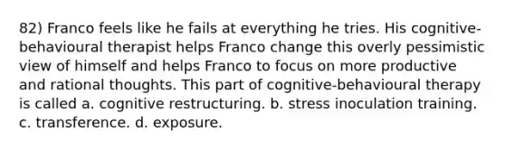 82) Franco feels like he fails at everything he tries. His cognitive-behavioural therapist helps Franco change this overly pessimistic view of himself and helps Franco to focus on more productive and rational thoughts. This part of cognitive-behavioural therapy is called a. cognitive restructuring. b. stress inoculation training. c. transference. d. exposure.