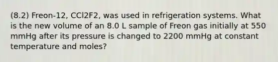 (8.2) Freon-12, CCl2F2, was used in refrigeration systems. What is the new volume of an 8.0 L sample of Freon gas initially at 550 mmHg after its pressure is changed to 2200 mmHg at constant temperature and moles?