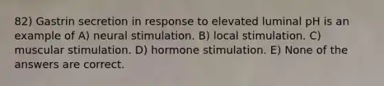 82) Gastrin secretion in response to elevated luminal pH is an example of A) neural stimulation. B) local stimulation. C) muscular stimulation. D) hormone stimulation. E) None of the answers are correct.