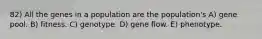 82) All the genes in a population are the population's A) gene pool. B) fitness. C) genotype. D) gene flow. E) phenotype.