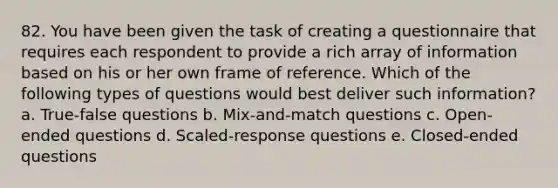 82. You have been given the task of creating a questionnaire that requires each respondent to provide a rich array of information based on his or her own frame of reference. Which of the following types of questions would best deliver such information? a. True-false questions b. Mix-and-match questions c. Open-ended questions d. Scaled-response questions e. Closed-ended questions