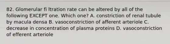 82. Glomerular fi ltration rate can be altered by all of the following EXCEPT one. Which one? A. constriction of renal tubule by macula densa B. vasoconstriction of afferent arteriole C. decrease in concentration of plasma proteins D. vasoconstriction of efferent arteriole