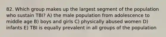 82. Which group makes up the largest segment of the population who sustain TBI? A) the male population from adolescence to middle age B) boys and girls C) physically abused women D) infants E) TBI is equally prevalent in all groups of the population