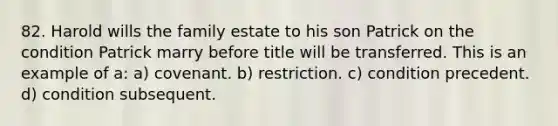 82. Harold wills the family estate to his son Patrick on the condition Patrick marry before title will be transferred. This is an example of a: a) covenant. b) restriction. c) condition precedent. d) condition subsequent.