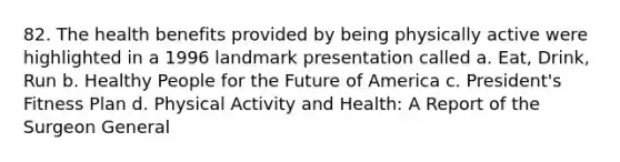 82. The health benefits provided by being physically active were highlighted in a 1996 landmark presentation called a. Eat, Drink, Run b. Healthy People for the Future of America c. President's Fitness Plan d. Physical Activity and Health: A Report of the Surgeon General