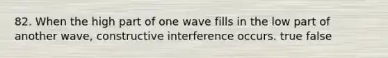 82. When the high part of one wave fills in the low part of another wave, constructive interference occurs. true false