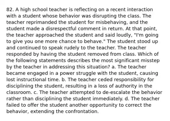 82. A high school teacher is reflecting on a recent interaction with a student whose behavior was disrupting the class. The teacher reprimanded the student for misbehaving, and the student made a disrespectful comment in return. At that point, the teacher approached the student and said loudly, "I'm going to give you one more chance to behave." The student stood up and continued to speak rudely to the teacher. The teacher responded by having the student removed from class. Which of the following statements describes the most significant misstep by the teacher in addressing this situation? a. The teacher became engaged in a power struggle with the student, causing lost instructional time. b. The teacher ceded responsibility for disciplining the student, resulting in a loss of authority in the classroom. c. The teacher attempted to de-escalate the behavior rather than disciplining the student immediately. d. The teacher failed to offer the student another opportunity to correct the behavior, extending the confrontation.