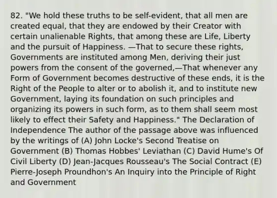 82. "We hold these truths to be self-evident, that all men are created equal, that they are endowed by their Creator with certain unalienable Rights, that among these are Life, Liberty and the pursuit of Happiness. —That to secure these rights, Governments are instituted among Men, deriving their just powers from the consent of the governed,—That whenever any Form of Government becomes destructive of these ends, it is the Right of the People to alter or to abolish it, and to institute new Government, laying its foundation on such principles and organizing its powers in such form, as to them shall seem most likely to effect their Safety and Happiness." The Declaration of Independence The author of the passage above was influenced by the writings of (A) John Locke's Second Treatise on Government (B) Thomas Hobbes' Leviathan (C) David Hume's Of Civil Liberty (D) Jean-Jacques Rousseau's The Social Contract (E) Pierre-Joseph Proundhon's An Inquiry into the Principle of Right and Government