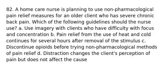 82. A home care nurse is planning to use non-pharmacological pain relief measures for an older client who has severe chronic back pain. Which of the following guidelines should the nurse use? a. Use imagery with clients who have difficulty with focus and concentration b. Pain relief from the use of heat and cold continues for several hours after removal of the stimulus c. Discontinue opioids before trying non-pharmacological methods of pain relief d. Distraction changes the client's perception of pain but does not affect the cause