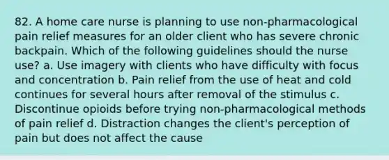 82. A home care nurse is planning to use non-pharmacological pain relief measures for an older client who has severe chronic backpain. Which of the following guidelines should the nurse use? a. Use imagery with clients who have difficulty with focus and concentration b. Pain relief from the use of heat and cold continues for several hours after removal of the stimulus c. Discontinue opioids before trying non-pharmacological methods of pain relief d. Distraction changes the client's perception of pain but does not affect the cause