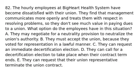 82. The hourly employees at BigHeart Health System have become dissatisfied with their union. They find that management communicates more openly and treats them with respect in resolving problems, so they don't see much value in paying dues to a union. What option do the employees have in this situation? A. They may negotiate for a neutrality provision to neutralize the union's authority. B. They must accept the union, because they voted for representation in a lawful manner. C. They can request an immediate decertification election. D. They can call for a decertification election to take place when their contract term ends. E. They can request that their union representative terminate the union contract.