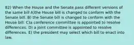 82) When the House and the Senate pass different versions of the same bill A)the House bill is changed to conform with the Senate bill. B) the Senate bill is changed to conform with the House bill. C)a conference committee is appointed to resolve differences. D) a joint committee is appointed to resolve differences. E) the president may select which bill to enact into law.