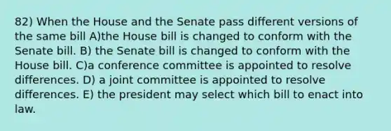 82) When the House and the Senate pass different versions of the same bill A)the House bill is changed to conform with the Senate bill. B) the Senate bill is changed to conform with the House bill. C)a conference committee is appointed to resolve differences. D) a joint committee is appointed to resolve differences. E) the president may select which bill to enact into law.