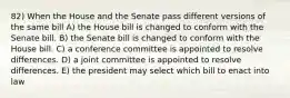 82) When the House and the Senate pass different versions of the same bill A) the House bill is changed to conform with the Senate bill. B) the Senate bill is changed to conform with the House bill. C) a conference committee is appointed to resolve differences. D) a joint committee is appointed to resolve differences. E) the president may select which bill to enact into law