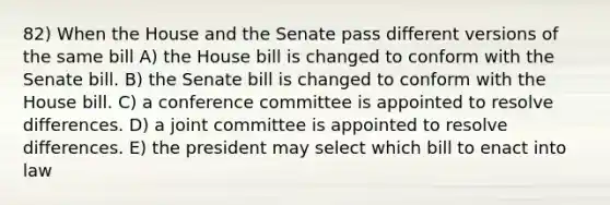 82) When the House and the Senate pass different versions of the same bill A) the House bill is changed to conform with the Senate bill. B) the Senate bill is changed to conform with the House bill. C) a conference committee is appointed to resolve differences. D) a joint committee is appointed to resolve differences. E) the president may select which bill to enact into law