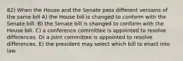 82) When the House and the Senate pass different versions of the same bill A) the House bill is changed to conform with the Senate bill. B) the Senate bill is changed to conform with the House bill. C) a conference committee is appointed to resolve differences. D) a joint committee is appointed to resolve differences. E) the president may select which bill to enact into law.