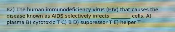 82) The human immunodeficiency virus (HIV) that causes the disease known as AIDS selectively infects ________ cells. A) plasma B) cytotoxic T C) B D) suppressor T E) helper T