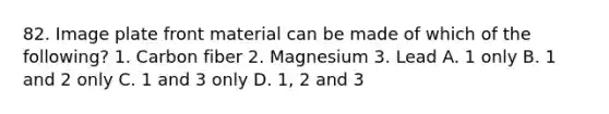 82. Image plate front material can be made of which of the following? 1. Carbon fiber 2. Magnesium 3. Lead A. 1 only B. 1 and 2 only C. 1 and 3 only D. 1, 2 and 3