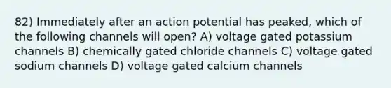 82) Immediately after an action potential has peaked, which of the following channels will open? A) voltage gated potassium channels B) chemically gated chloride channels C) voltage gated sodium channels D) voltage gated calcium channels