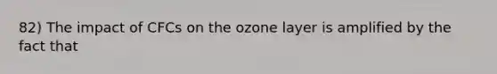 82) The impact of CFCs on the ozone layer is amplified by the fact that