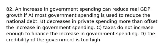 82. An increase in government spending can reduce real GDP growth if A) most government spending is used to reduce the national debt. B) decreases in private spending more than offset the increase in government spending. C) taxes do not increase enough to finance the increase in government spending. D) the credibility of the government is too high.