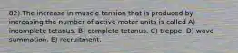 82) The increase in muscle tension that is produced by increasing the number of active motor units is called A) incomplete tetanus. B) complete tetanus. C) treppe. D) wave summation. E) recruitment.