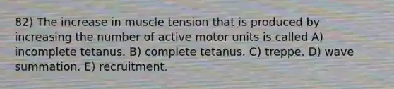 82) The increase in muscle tension that is produced by increasing the number of active motor units is called A) incomplete tetanus. B) complete tetanus. C) treppe. D) wave summation. E) recruitment.