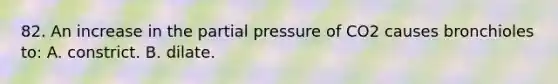 82. An increase in the partial pressure of CO2 causes bronchioles to: A. constrict. B. dilate.