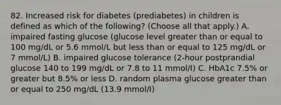 82. Increased risk for diabetes (prediabetes) in children is defined as which of the following? (Choose all that apply.) A. impaired fasting glucose (glucose level greater than or equal to 100 mg/dL or 5.6 mmol/L but less than or equal to 125 mg/dL or 7 mmol/L) B. impaired glucose tolerance (2-hour postprandial glucose 140 to 199 mg/dL or 7.8 to 11 mmol/I) C. HbA1c 7.5% or greater but 8.5% or less D. random plasma glucose greater than or equal to 250 mg/dL (13.9 mmol/I)