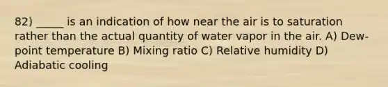 82) _____ is an indication of how near the air is to saturation rather than the actual quantity of water vapor in the air. A) Dew-point temperature B) Mixing ratio C) Relative humidity D) Adiabatic cooling