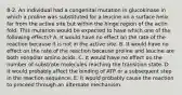 8-2. An individual had a congenital mutation in glucokinase in which a proline was substituted for a leucine on a surface helix far from the active site but within the hinge region of the actin fold. This mutation would be expected to have which one of the following effects? A. It would have no effect on the rate of the reaction because it is not in the active site. B. It would have no effect on the rate of the reaction because proline and leucine are both nonpolar amino acids. C. It would have no effect on the number of substrate molecules reaching the transition state. D. It would probably affect the binding of ATP or a subsequent step in the reaction sequence. E. It would probably cause the reaction to proceed through an alternate mechanism.