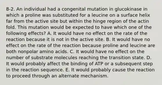 8-2. An individual had a congenital mutation in glucokinase in which a proline was substituted for a leucine on a surface helix far from the active site but within the hinge region of the actin fold. This mutation would be expected to have which one of the following effects? A. It would have no effect on the rate of the reaction because it is not in the active site. B. It would have no effect on the rate of the reaction because proline and leucine are both nonpolar amino acids. C. It would have no effect on the number of substrate molecules reaching the transition state. D. It would probably affect the binding of ATP or a subsequent step in the reaction sequence. E. It would probably cause the reaction to proceed through an alternate mechanism.