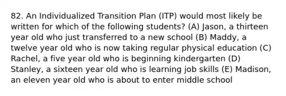 82. An Individualized Transition Plan (ITP) would most likely be written for which of the following students? (A) Jason, a thirteen year old who just transferred to a new school (B) Maddy, a twelve year old who is now taking regular physical education (C) Rachel, a five year old who is beginning kindergarten (D) Stanley, a sixteen year old who is learning job skills (E) Madison, an eleven year old who is about to enter middle school