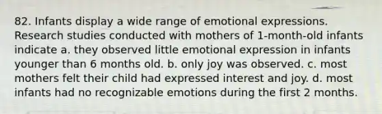 82. Infants display a wide range of emotional expressions. Research studies conducted with mothers of 1-month-old infants indicate a. they observed little emotional expression in infants younger than 6 months old. b. only joy was observed. c. most mothers felt their child had expressed interest and joy. d. most infants had no recognizable emotions during the first 2 months.